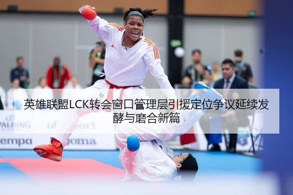 英雄联盟LCK转会窗口管理层引援定位争议延续发酵与磨合新篇